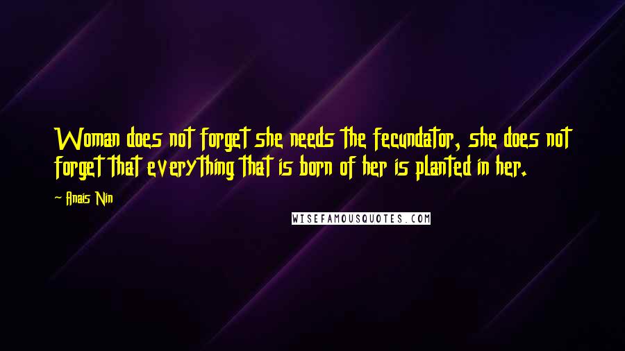 Anais Nin Quotes: Woman does not forget she needs the fecundator, she does not forget that everything that is born of her is planted in her.