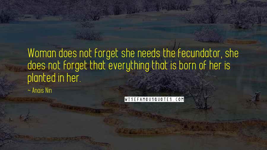 Anais Nin Quotes: Woman does not forget she needs the fecundator, she does not forget that everything that is born of her is planted in her.