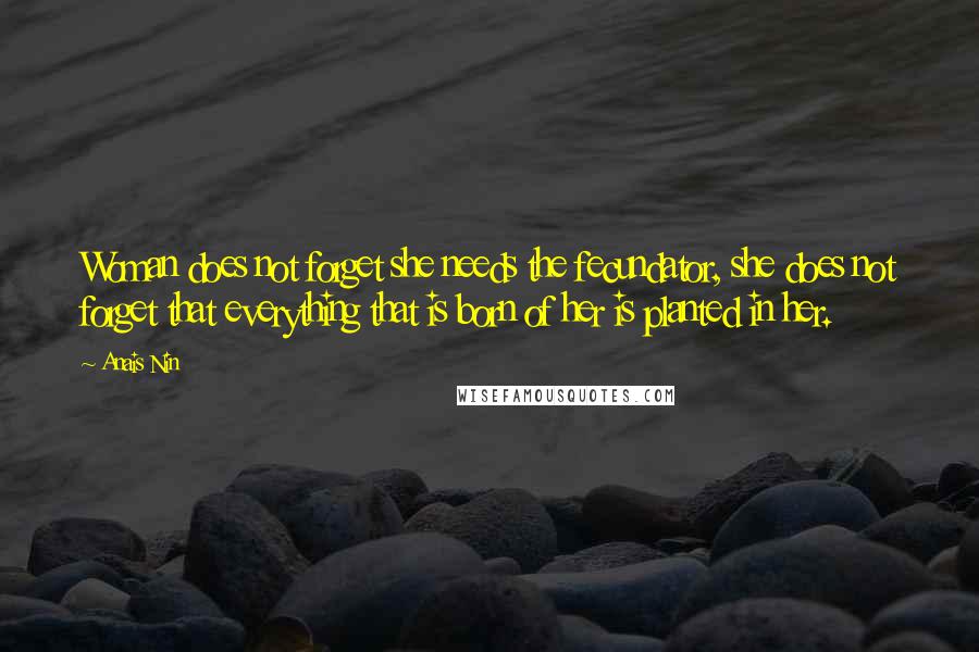 Anais Nin Quotes: Woman does not forget she needs the fecundator, she does not forget that everything that is born of her is planted in her.