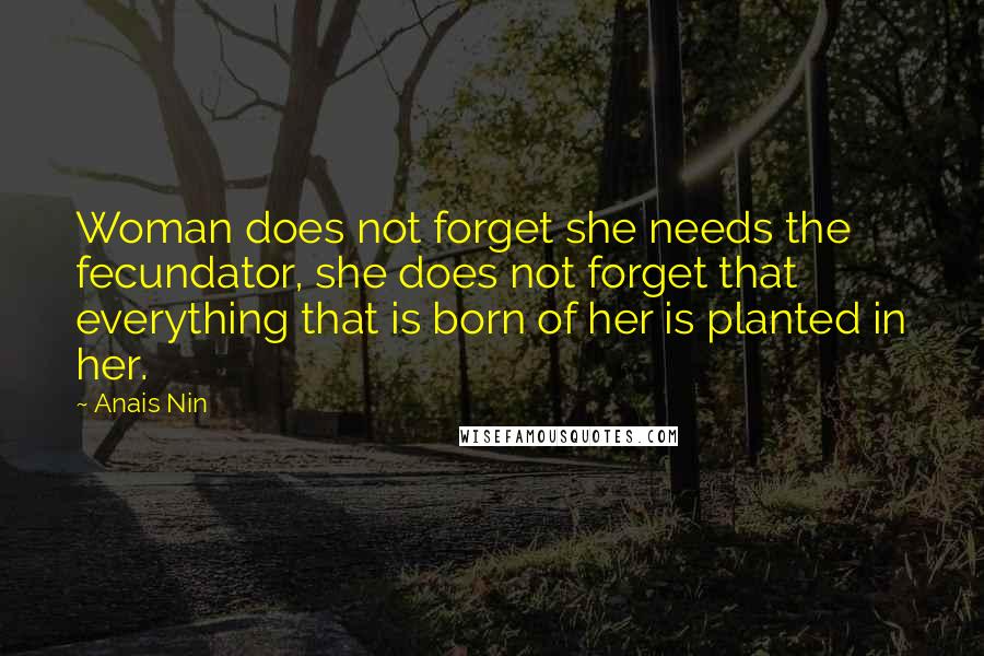 Anais Nin Quotes: Woman does not forget she needs the fecundator, she does not forget that everything that is born of her is planted in her.