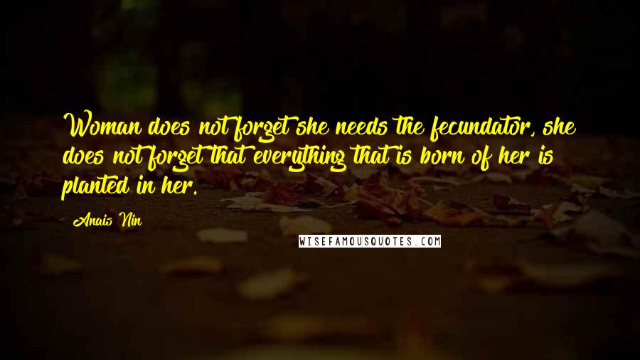 Anais Nin Quotes: Woman does not forget she needs the fecundator, she does not forget that everything that is born of her is planted in her.