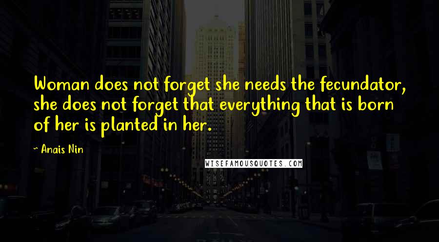 Anais Nin Quotes: Woman does not forget she needs the fecundator, she does not forget that everything that is born of her is planted in her.