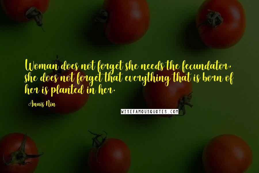 Anais Nin Quotes: Woman does not forget she needs the fecundator, she does not forget that everything that is born of her is planted in her.