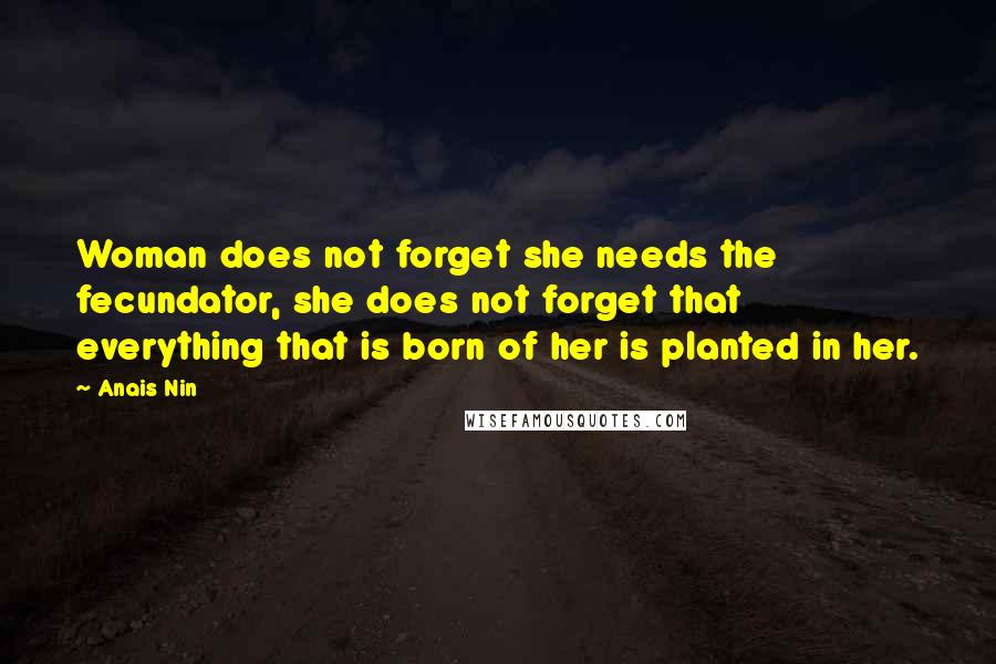 Anais Nin Quotes: Woman does not forget she needs the fecundator, she does not forget that everything that is born of her is planted in her.