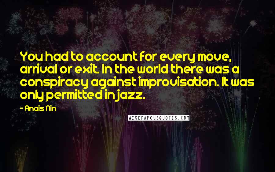 Anais Nin Quotes: You had to account for every move, arrival or exit. In the world there was a conspiracy against improvisation. It was only permitted in jazz.