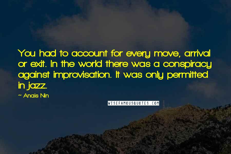 Anais Nin Quotes: You had to account for every move, arrival or exit. In the world there was a conspiracy against improvisation. It was only permitted in jazz.