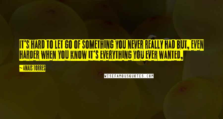 Anais Torres Quotes: It's hard to let go of something you never really had but, even harder when you know it's everything you ever wanted,