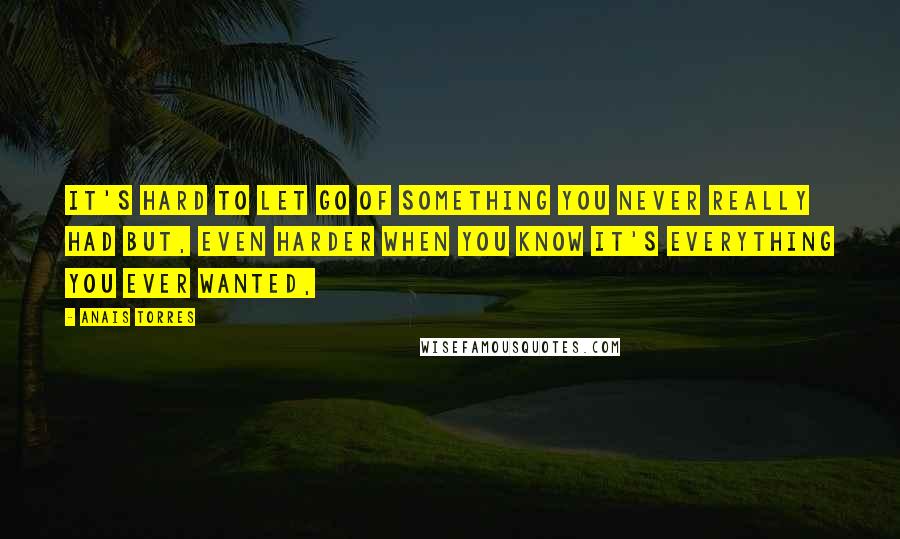 Anais Torres Quotes: It's hard to let go of something you never really had but, even harder when you know it's everything you ever wanted,