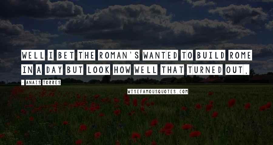 Anais Torres Quotes: Well I bet the Roman's wanted to build Rome in a day but look how well that turned out,