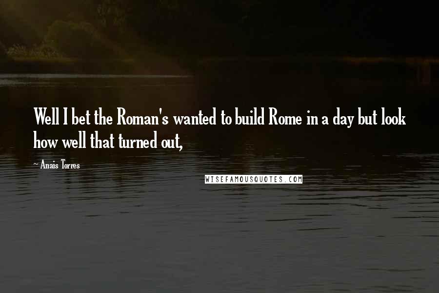 Anais Torres Quotes: Well I bet the Roman's wanted to build Rome in a day but look how well that turned out,