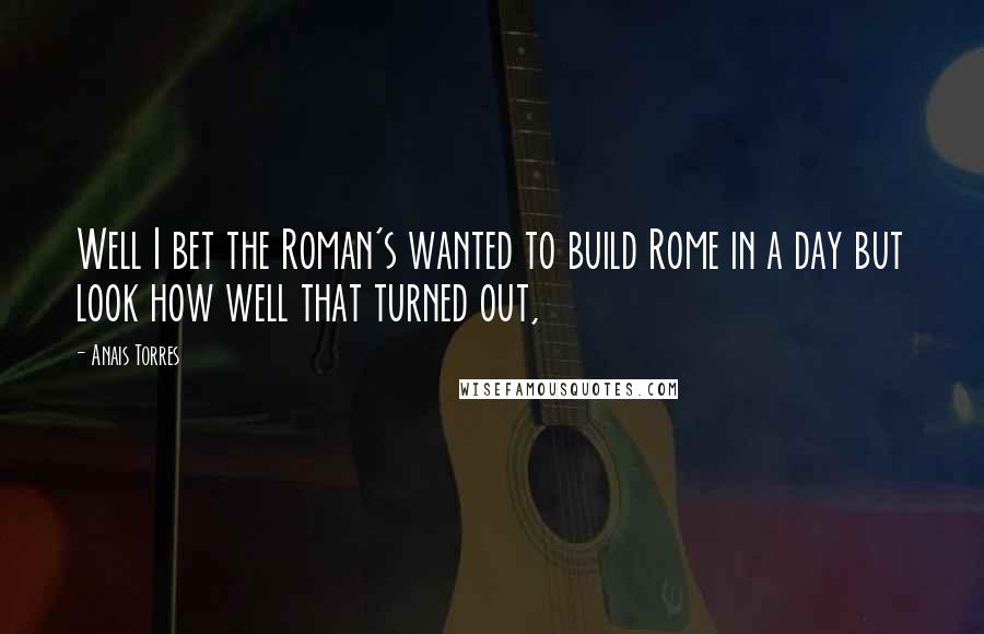 Anais Torres Quotes: Well I bet the Roman's wanted to build Rome in a day but look how well that turned out,