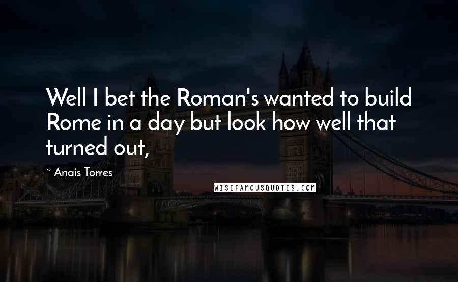Anais Torres Quotes: Well I bet the Roman's wanted to build Rome in a day but look how well that turned out,