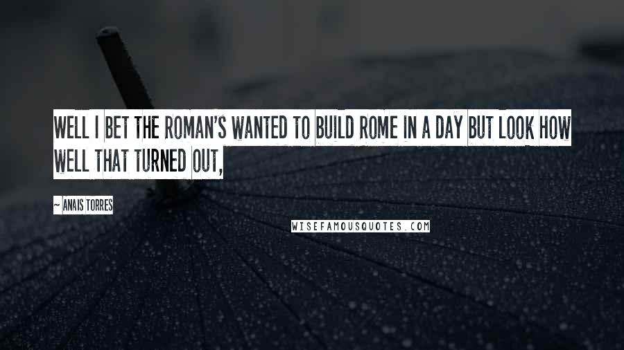 Anais Torres Quotes: Well I bet the Roman's wanted to build Rome in a day but look how well that turned out,