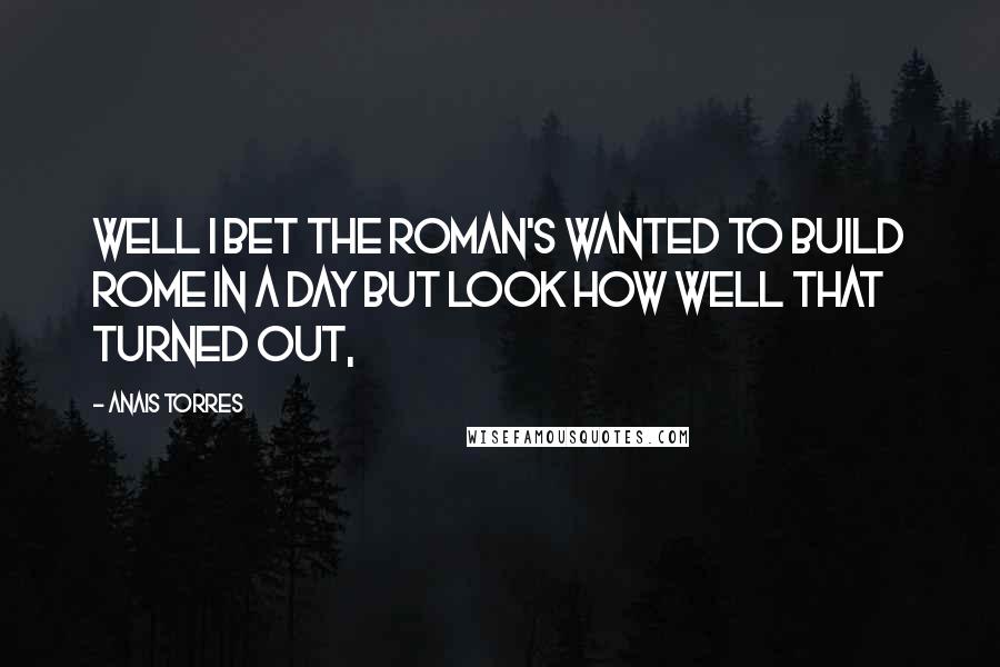 Anais Torres Quotes: Well I bet the Roman's wanted to build Rome in a day but look how well that turned out,