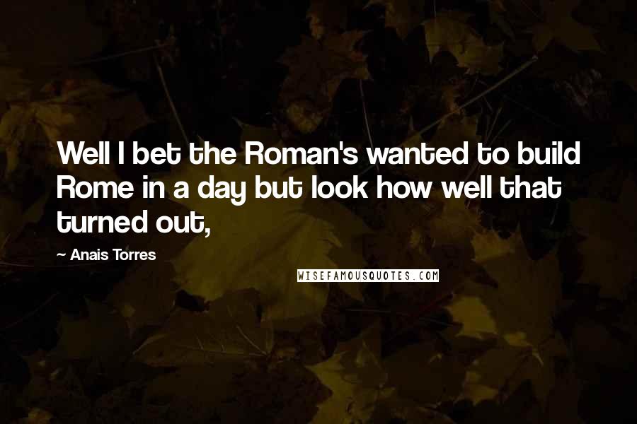 Anais Torres Quotes: Well I bet the Roman's wanted to build Rome in a day but look how well that turned out,
