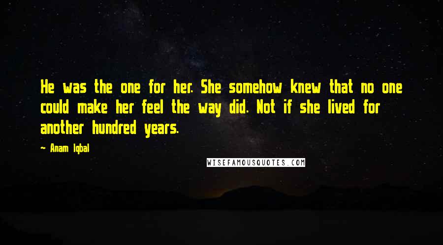 Anam Iqbal Quotes: He was the one for her. She somehow knew that no one could make her feel the way did. Not if she lived for another hundred years.