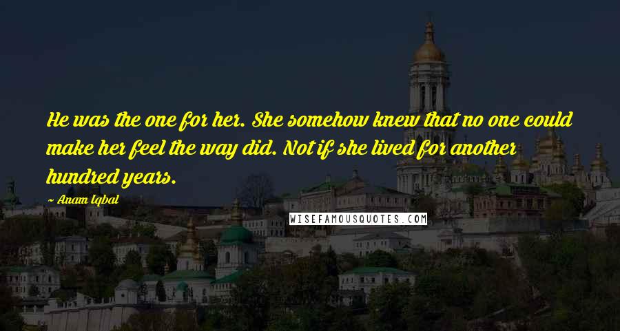 Anam Iqbal Quotes: He was the one for her. She somehow knew that no one could make her feel the way did. Not if she lived for another hundred years.