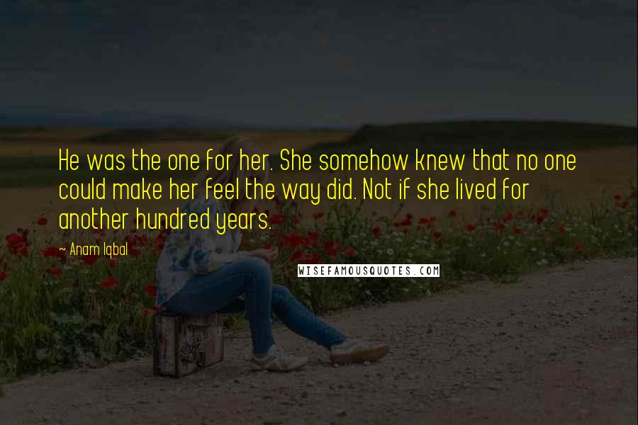 Anam Iqbal Quotes: He was the one for her. She somehow knew that no one could make her feel the way did. Not if she lived for another hundred years.
