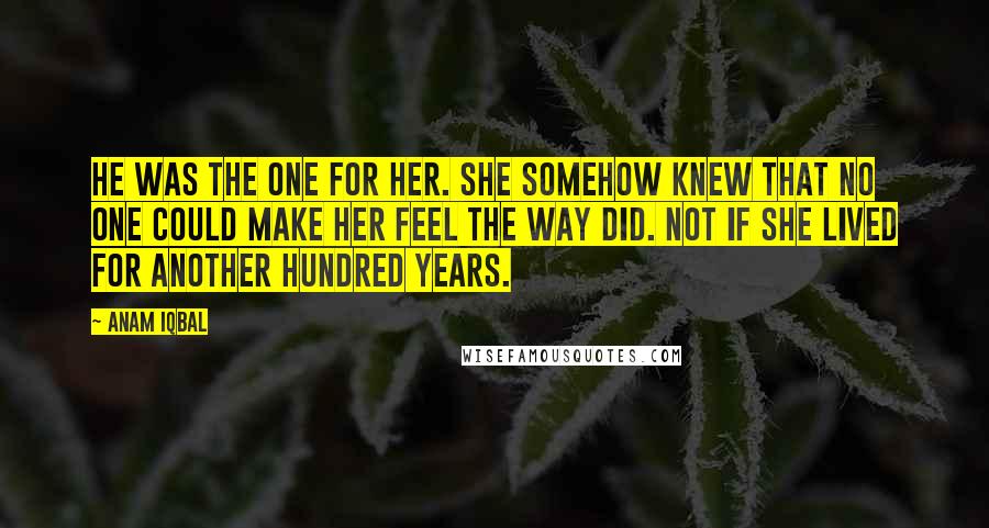 Anam Iqbal Quotes: He was the one for her. She somehow knew that no one could make her feel the way did. Not if she lived for another hundred years.