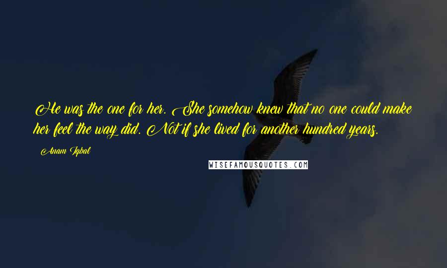 Anam Iqbal Quotes: He was the one for her. She somehow knew that no one could make her feel the way did. Not if she lived for another hundred years.