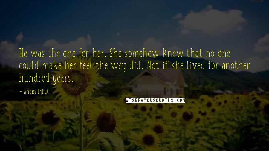 Anam Iqbal Quotes: He was the one for her. She somehow knew that no one could make her feel the way did. Not if she lived for another hundred years.