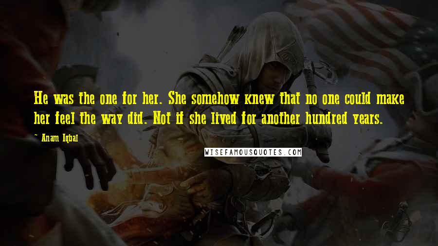 Anam Iqbal Quotes: He was the one for her. She somehow knew that no one could make her feel the way did. Not if she lived for another hundred years.