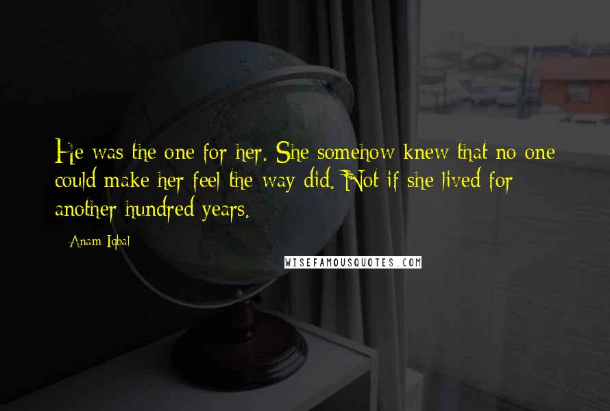 Anam Iqbal Quotes: He was the one for her. She somehow knew that no one could make her feel the way did. Not if she lived for another hundred years.