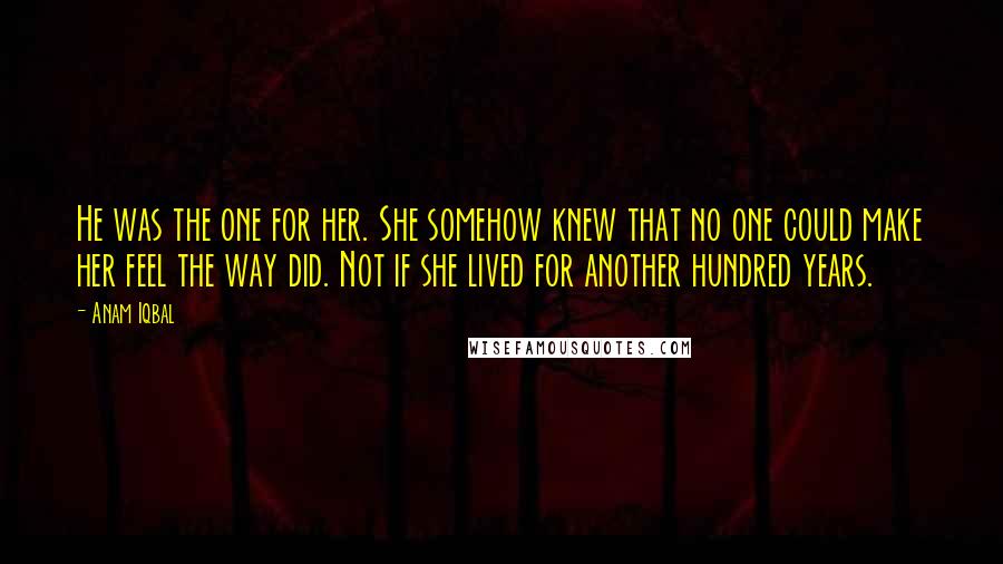 Anam Iqbal Quotes: He was the one for her. She somehow knew that no one could make her feel the way did. Not if she lived for another hundred years.