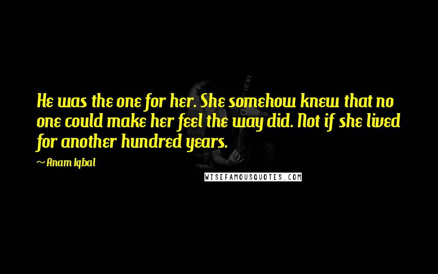 Anam Iqbal Quotes: He was the one for her. She somehow knew that no one could make her feel the way did. Not if she lived for another hundred years.