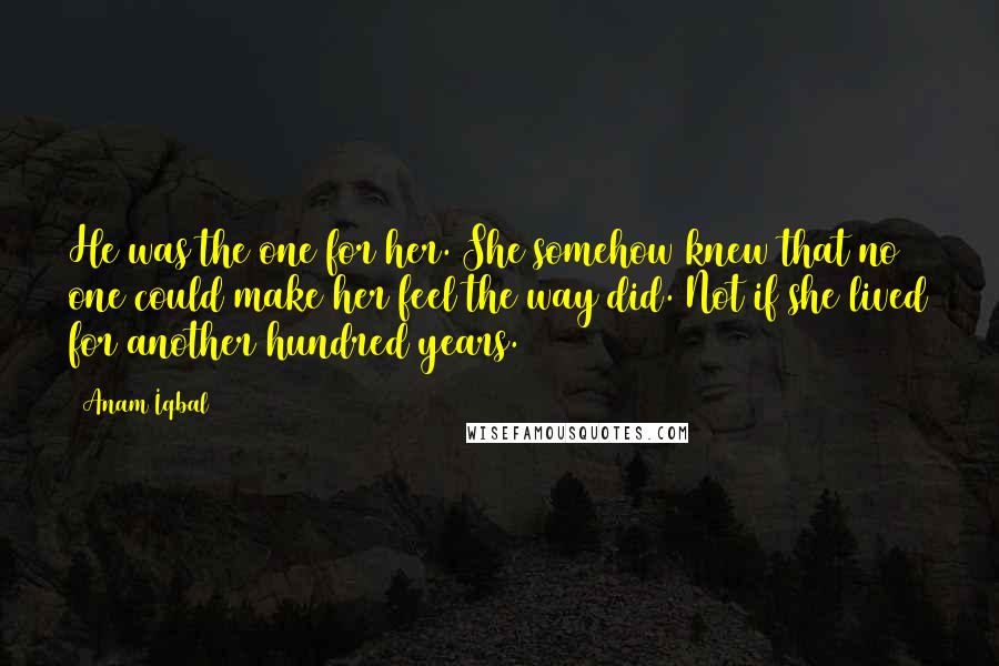Anam Iqbal Quotes: He was the one for her. She somehow knew that no one could make her feel the way did. Not if she lived for another hundred years.