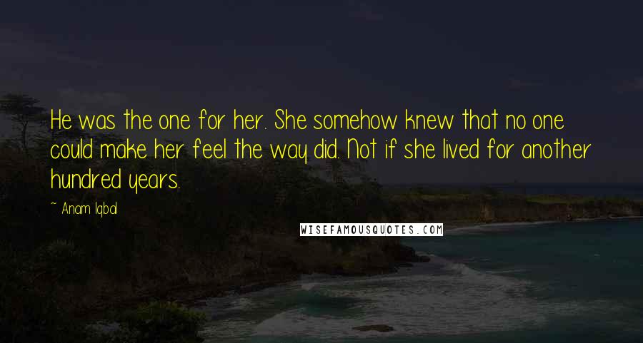 Anam Iqbal Quotes: He was the one for her. She somehow knew that no one could make her feel the way did. Not if she lived for another hundred years.