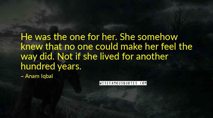 Anam Iqbal Quotes: He was the one for her. She somehow knew that no one could make her feel the way did. Not if she lived for another hundred years.