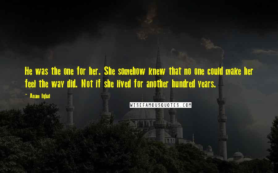 Anam Iqbal Quotes: He was the one for her. She somehow knew that no one could make her feel the way did. Not if she lived for another hundred years.