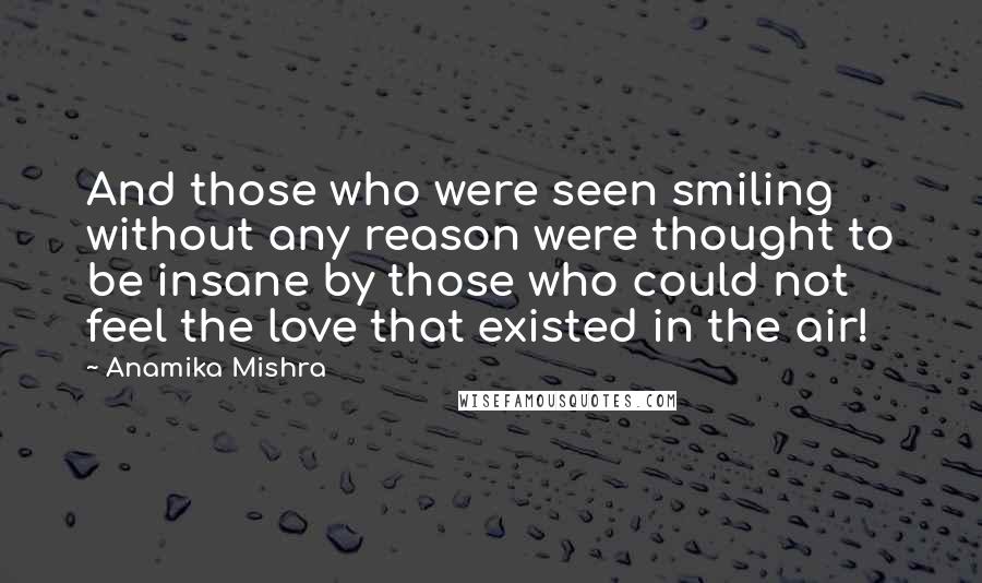 Anamika Mishra Quotes: And those who were seen smiling without any reason were thought to be insane by those who could not feel the love that existed in the air!