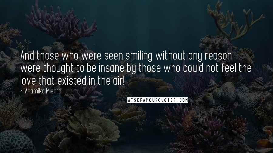 Anamika Mishra Quotes: And those who were seen smiling without any reason were thought to be insane by those who could not feel the love that existed in the air!