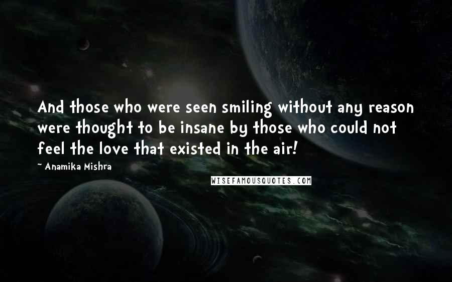 Anamika Mishra Quotes: And those who were seen smiling without any reason were thought to be insane by those who could not feel the love that existed in the air!