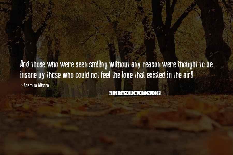 Anamika Mishra Quotes: And those who were seen smiling without any reason were thought to be insane by those who could not feel the love that existed in the air!