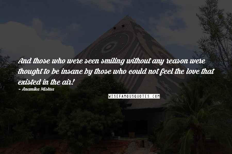 Anamika Mishra Quotes: And those who were seen smiling without any reason were thought to be insane by those who could not feel the love that existed in the air!