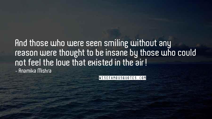 Anamika Mishra Quotes: And those who were seen smiling without any reason were thought to be insane by those who could not feel the love that existed in the air!