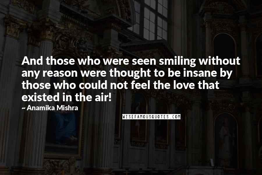Anamika Mishra Quotes: And those who were seen smiling without any reason were thought to be insane by those who could not feel the love that existed in the air!