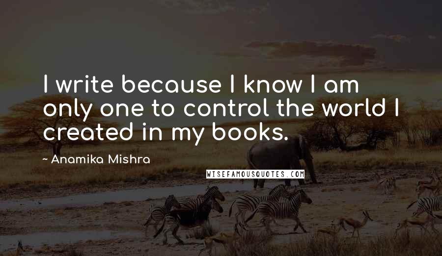 Anamika Mishra Quotes: I write because I know I am only one to control the world I created in my books.