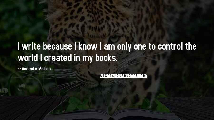 Anamika Mishra Quotes: I write because I know I am only one to control the world I created in my books.