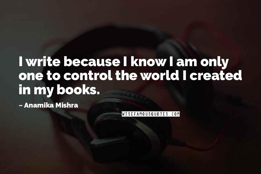 Anamika Mishra Quotes: I write because I know I am only one to control the world I created in my books.