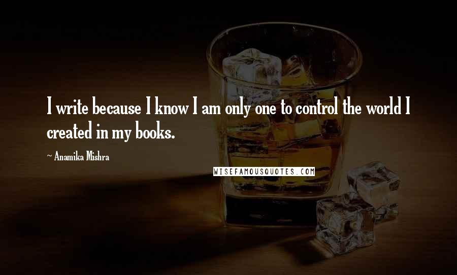 Anamika Mishra Quotes: I write because I know I am only one to control the world I created in my books.