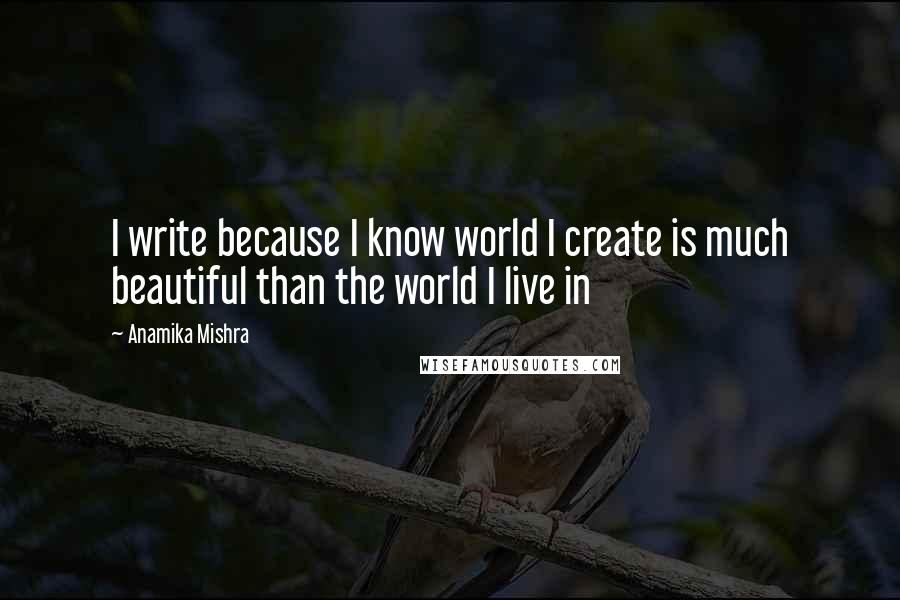 Anamika Mishra Quotes: I write because I know world I create is much beautiful than the world I live in