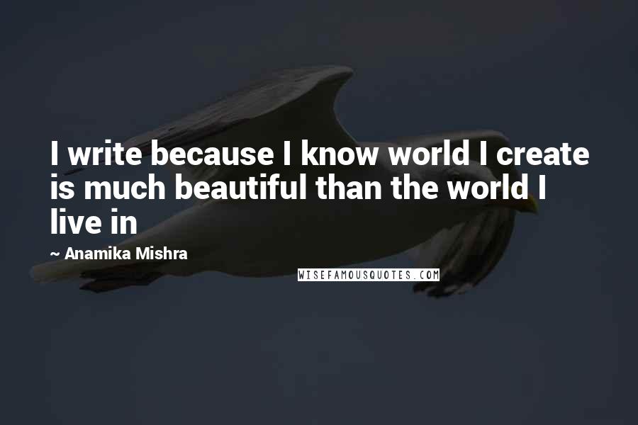 Anamika Mishra Quotes: I write because I know world I create is much beautiful than the world I live in