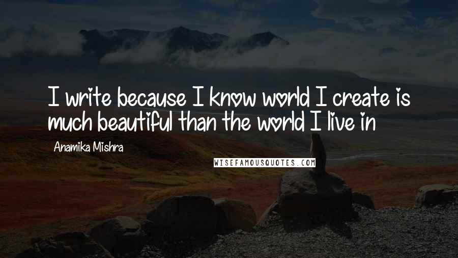 Anamika Mishra Quotes: I write because I know world I create is much beautiful than the world I live in