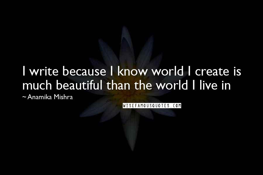 Anamika Mishra Quotes: I write because I know world I create is much beautiful than the world I live in