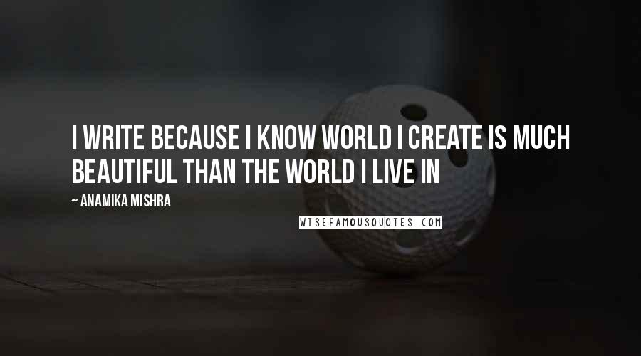 Anamika Mishra Quotes: I write because I know world I create is much beautiful than the world I live in