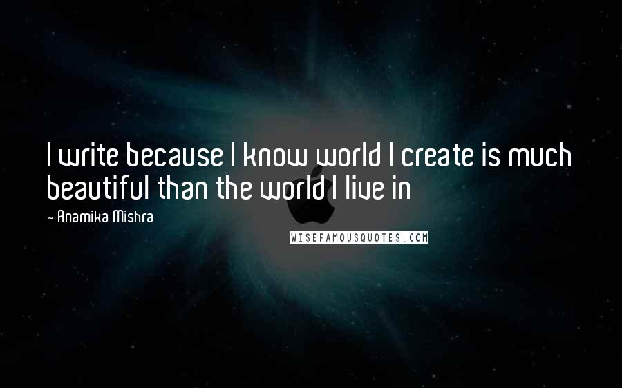 Anamika Mishra Quotes: I write because I know world I create is much beautiful than the world I live in